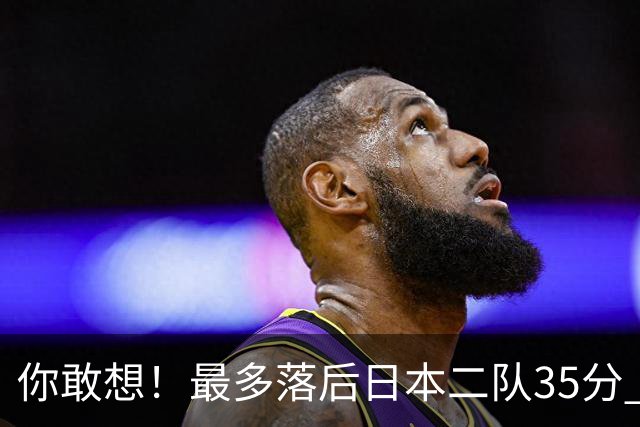 你敢想！最多落后日本二队35分 近10年男篮在干什么